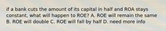 if a bank cuts the amount of its capital in half and ROA stays constant, what will happen to ROE? A. ROE will remain the same B. ROE will double C. ROE will fall by half D. need more info