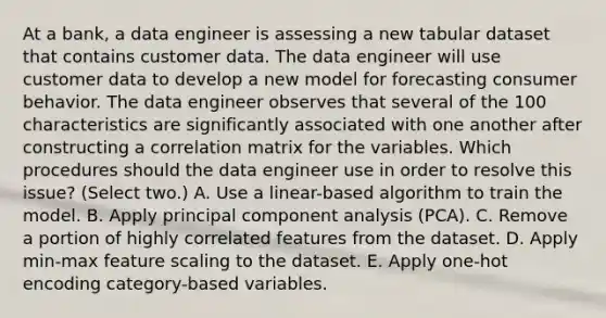 At a bank, a data engineer is assessing a new tabular dataset that contains customer data. The data engineer will use customer data to develop a new model for forecasting consumer behavior. The data engineer observes that several of the 100 characteristics are significantly associated with one another after constructing a correlation matrix for the variables. Which procedures should the data engineer use in order to resolve this issue? (Select two.) A. Use a linear-based algorithm to train the model. B. Apply principal component analysis (PCA). C. Remove a portion of highly correlated features from the dataset. D. Apply min-max feature scaling to the dataset. E. Apply one-hot encoding category-based variables.