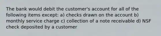 The bank would debit the customer's account for all of the following items except: a) checks drawn on the account b) monthly service charge c) collection of a note receivable d) NSF check deposited by a customer