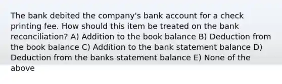 The bank debited the company's bank account for a check printing fee. How should this item be treated on the <a href='https://www.questionai.com/knowledge/kZ6GRlcQH1-bank-reconciliation' class='anchor-knowledge'>bank reconciliation</a>? A) Addition to the book balance B) Deduction from the book balance C) Addition to the bank statement balance D) Deduction from the banks statement balance E) None of the above