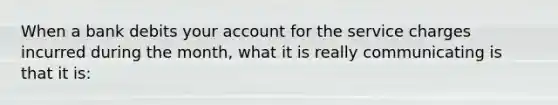 When a bank debits your account for the service charges incurred during the month, what it is really communicating is that it is: