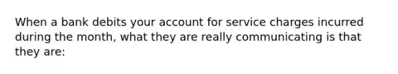 When a bank debits your account for service charges incurred during the month, what they are really communicating is that they are: