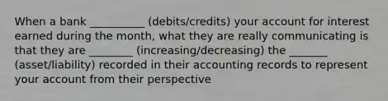 When a bank __________ (debits/credits) your account for interest earned during the month, what they are really communicating is that they are ________ (increasing/decreasing) the _______ (asset/liability) recorded in their accounting records to represent your account from their perspective