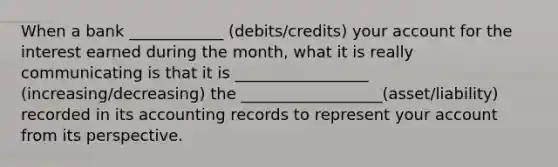 When a bank ____________ (debits/credits) your account for the interest earned during the month, what it is really communicating is that it is _________________ (increasing/decreasing) the __________________(asset/liability) recorded in its accounting records to represent your account from its perspective.