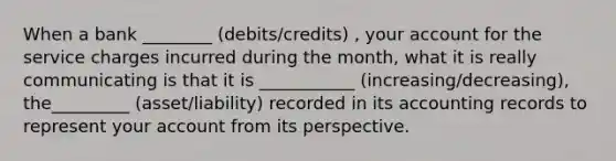 When a bank ________ (debits/credits) , your account for the service charges incurred during the month, what it is really communicating is that it is ___________ (increasing/decreasing), the_________ (asset/liability) recorded in its accounting records to represent your account from its perspective.