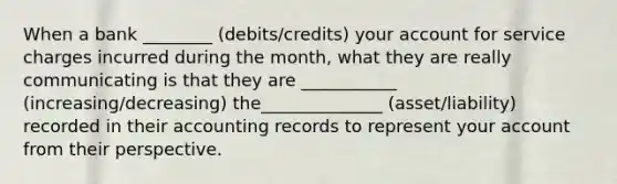 When a bank ________ (debits/credits) your account for service charges incurred during the month, what they are really communicating is that they are ___________ (increasing/decreasing) the______________ (asset/liability) recorded in their accounting records to represent your account from their perspective.