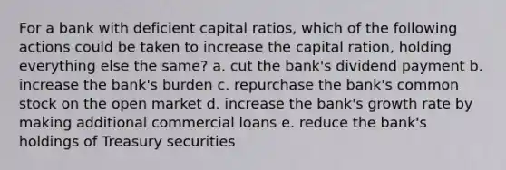 For a bank with deficient capital ratios, which of the following actions could be taken to increase the capital ration, holding everything else the same? a. cut the bank's dividend payment b. increase the bank's burden c. repurchase the bank's common stock on the open market d. increase the bank's growth rate by making additional commercial loans e. reduce the bank's holdings of Treasury securities