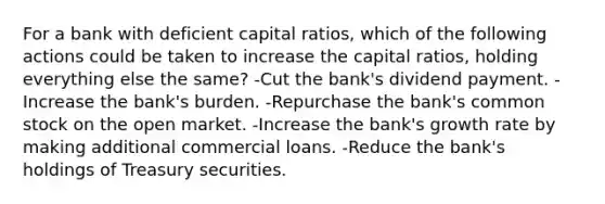 For a bank with deficient capital ratios, which of the following actions could be taken to increase the capital ratios, holding everything else the same? -Cut the bank's dividend payment. -Increase the bank's burden. -Repurchase the bank's common stock on the open market. -Increase the bank's growth rate by making additional commercial loans. -Reduce the bank's holdings of Treasury securities.