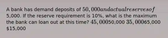 A bank has demand deposits of 50,000 and actual reserves of5,000. If the reserve requirement is 10%, what is the maximum the bank can loan out at this time? 45,00050,000 35,00065,000 15,000