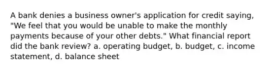 A bank denies a business owner's application for credit saying, "We feel that you would be unable to make the monthly payments because of your other debts." What financial report did the bank review? a. operating budget, b. budget, c. <a href='https://www.questionai.com/knowledge/kCPMsnOwdm-income-statement' class='anchor-knowledge'>income statement</a>, d. balance sheet