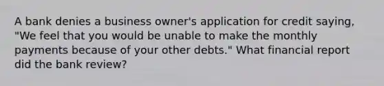 A bank denies a business owner's application for credit saying, "We feel that you would be unable to make the monthly payments because of your other debts." What financial report did the bank review?