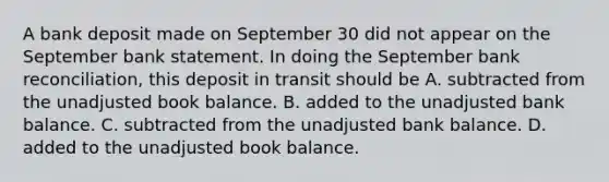 A bank deposit made on September 30 did not appear on the September bank statement. In doing the September bank reconciliation, this deposit in transit should be A. subtracted from the unadjusted book balance. B. added to the unadjusted bank balance. C. subtracted from the unadjusted bank balance. D. added to the unadjusted book balance.