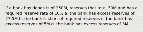 if a bank has deposits of 250M, reserves that total 30M and has a required reserve rate of 10% a. the bank has excess reserves of 27.5M b. the bank is short of required reserves c. the bank has excess reserves of 5M d. the bank has excess reserves of 3M