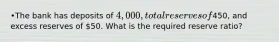 •The bank has deposits of 4,000, total reserves of450, and excess reserves of 50. What is the required reserve ratio?