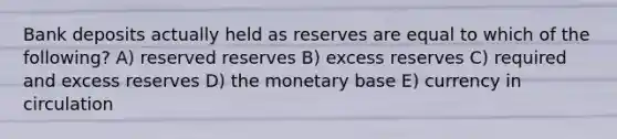 Bank deposits actually held as reserves are equal to which of the following? A) reserved reserves B) excess reserves C) required and excess reserves D) the monetary base E) currency in circulation