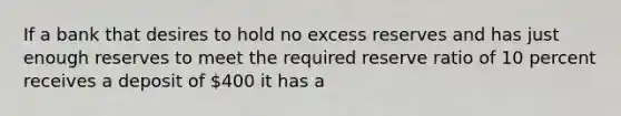 If a bank that desires to hold no excess reserves and has just enough reserves to meet the required reserve ratio of 10 percent receives a deposit of 400 it has a