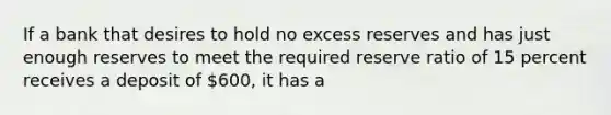 If a bank that desires to hold no excess reserves and has just enough reserves to meet the required reserve ratio of 15 percent receives a deposit of 600, it has a