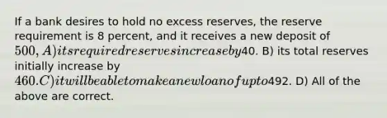 If a bank desires to hold no excess reserves, the reserve requirement is 8 percent, and it receives a new deposit of 500, A) its required reserves increase by40. B) its total reserves initially increase by 460. C) it will be able to make a new loan of up to492. D) All of the above are correct.