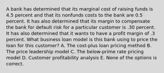 A bank has determined that its marginal cost of raising funds is 4.5 percent and that its nonfunds costs to the bank are 0.5 percent. It has also determined that its margin to compensate the bank for default risk for a particular customer is .30 percent. It has also determined that it wants to have a profit margin of .3 percent. What business loan model is this bank using to price the loan for this customer? A. The cost-plus loan pricing method B. The price leadership model C. The below-prime rate pricing model D. Customer profitability analysis E. None of the options is correct.