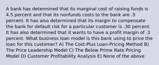 A bank has determined that its marginal cost of raising funds is 4.5 percent and that its nonfunds costs to the bank are .5 percent. It has also determined that its margin to compensate the bank for default risk for a particular customer is .30 percent. It has also determined that it wants to have a profit margin of .3 percent. What business loan model is this bank using to price the loan for this customer? A) The Cost-Plus Loan-Pricing Method B) The Price Leadership Model C) The Below Prime Rate Pricing Model D) Customer Profitability Analysis E) None of the above