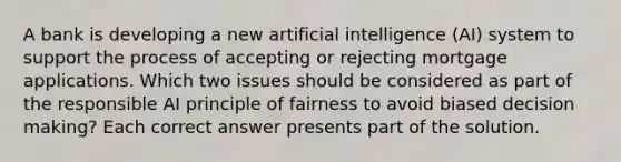 A bank is developing a new artificial intelligence (AI) system to support the process of accepting or rejecting mortgage applications. Which two issues should be considered as part of the responsible AI principle of fairness to avoid biased decision making? Each correct answer presents part of the solution.