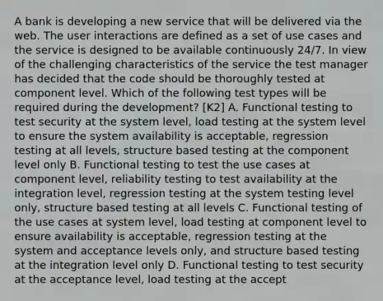 A bank is developing a new service that will be delivered via the web. The user interactions are defined as a set of use cases and the service is designed to be available continuously 24/7. In view of the challenging characteristics of the service the test manager has decided that the code should be thoroughly tested at component level. Which of the following test types will be required during the development? [K2] A. Functional testing to test security at the system level, load testing at the system level to ensure the system availability is acceptable, regression testing at all levels, structure based testing at the component level only B. Functional testing to test the use cases at component level, reliability testing to test availability at the integration level, regression testing at the system testing level only, structure based testing at all levels C. Functional testing of the use cases at system level, load testing at component level to ensure availability is acceptable, regression testing at the system and acceptance levels only, and structure based testing at the integration level only D. Functional testing to test security at the acceptance level, load testing at the accept