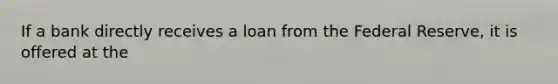 If a bank directly receives a loan from the Federal​ Reserve, it is offered at the