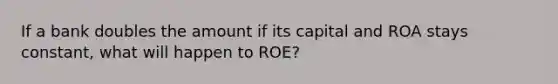 If a bank doubles the amount if its capital and ROA stays constant, what will happen to ROE?