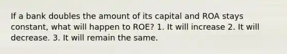 If a bank doubles the amount of its capital and ROA stays constant, what will happen to ROE? 1. It will increase 2. It will decrease. 3. It will remain the same.