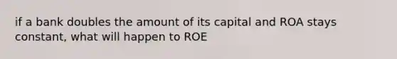 if a bank doubles the amount of its capital and ROA stays constant, what will happen to ROE