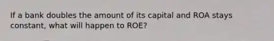 If a bank doubles the amount of its capital and ROA stays constant, what will happen to ROE?