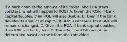 If a bank doubles the amount of its capital and ROA stays​ constant, what will happen to​ ROE? A. Given the​ ROA, if bank capital​ doubles, then ROE will also double. B. Even if the bank doubles its amount of​ capital, if ROA is​ constant, then ROE will remain unchanged. C. Given the​ ROA, if bank capital​ doubles, then ROE will fall by half. D. The effect on ROE cannot be determined based on the information provided.