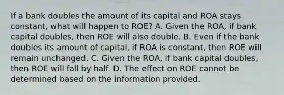 If a bank doubles the amount of its capital and ROA stays​ constant, what will happen to​ ROE? A. Given the​ ROA, if bank capital​ doubles, then ROE will also double. B. Even if the bank doubles its amount of​ capital, if ROA is​ constant, then ROE will remain unchanged. C. Given the​ ROA, if bank capital​ doubles, then ROE will fall by half. D. The effect on ROE cannot be determined based on the information provided.