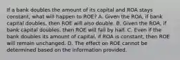 If a bank doubles the amount of its capital and ROA stays​ constant, what will happen to​ ROE? A. Given the​ ROA, if bank capital​ doubles, then ROE will also double. B. Given the​ ROA, if bank capital​ doubles, then ROE will fall by half. C. Even if the bank doubles its amount of​ capital, if ROA is​ constant, then ROE will remain unchanged. D. The effect on ROE cannot be determined based on the information provided.