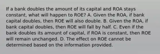 If a bank doubles the amount of its capital and ROA stays​ constant, what will happen to​ ROE? A. Given the​ ROA, if bank capital​ doubles, then ROE will also double. B. Given the​ ROA, if bank capital​ doubles, then ROE will fall by half. C. Even if the bank doubles its amount of​ capital, if ROA is​ constant, then ROE will remain unchanged. D. The effect on ROE cannot be determined based on the information provided.