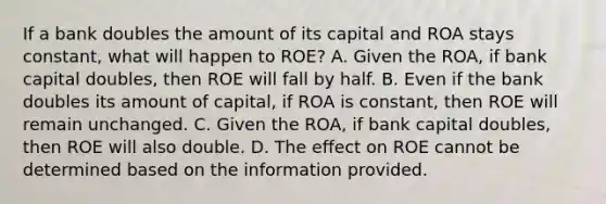 If a bank doubles the amount of its capital and ROA stays​ constant, what will happen to​ ROE? A. Given the​ ROA, if bank capital​ doubles, then ROE will fall by half. B. Even if the bank doubles its amount of​ capital, if ROA is​ constant, then ROE will remain unchanged. C. Given the​ ROA, if bank capital​ doubles, then ROE will also double. D. The effect on ROE cannot be determined based on the information provided.