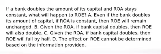 If a bank doubles the amount of its capital and ROA stays​ constant, what will happen to​ ROE? A. Even if the bank doubles its amount of​ capital, if ROA is​ constant, then ROE will remain unchanged. B. Given the​ ROA, if bank capital​ doubles, then ROE will also double. C. Given the​ ROA, if bank capital​ doubles, then ROE will fall by half. D. The effect on ROE cannot be determined based on the information provided.