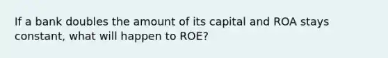 If a bank doubles the amount of its capital and ROA stays​ constant, what will happen to​ ROE?