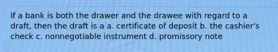 If a bank is both the drawer and the drawee with regard to a draft, then the draft is a a. certificate of deposit b. the cashier's check c. nonnegotiable instrument d. promissory note