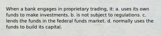 When a bank engages in proprietary trading, it: a. uses its own funds to make investments. b. is not subject to regulations. c. lends the funds in the federal funds market. d. normally uses the funds to build its capital.