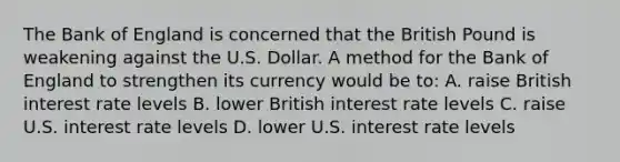 The Bank of England is concerned that the British Pound is weakening against the U.S. Dollar. A method for the Bank of England to strengthen its currency would be to: A. raise British interest rate levels B. lower British interest rate levels C. raise U.S. interest rate levels D. lower U.S. interest rate levels