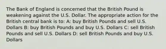 The Bank of England is concerned that the British Pound is weakening against the U.S. Dollar. The appropriate action for the British central bank is to: A: buy British Pounds and sell U.S. Dollars B: buy British Pounds and buy U.S. Dollars C: sell British Pounds and sell U.S. Dollars D: sell British Pounds and buy U.S. Dollars