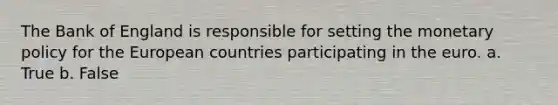 The Bank of England is responsible for setting the monetary policy for the European countries participating in the euro. a. True b. False