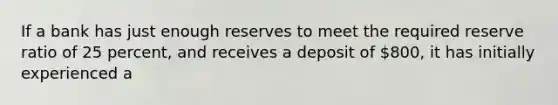 If a bank has just enough reserves to meet the required reserve ratio of 25 percent, and receives a deposit of 800, it has initially experienced a