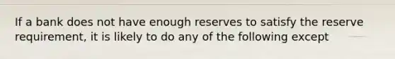 If a bank does not have enough reserves to satisfy the reserve requirement, it is likely to do any of the following except