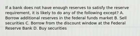 If a bank does not have enough reserves to satisfy the reserve requirement, it is likely to do any of the following except? A. Borrow additional reserves in the federal funds market B. Sell securities C. Borrow from the discount window at the Federal Reserve Bank D. Buy securities