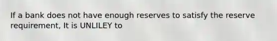 If a bank does not have enough reserves to satisfy the reserve requirement, It is UNLILEY to