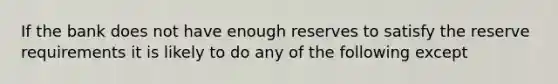 If the bank does not have enough reserves to satisfy the reserve requirements it is likely to do any of the following except