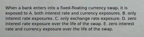 When a bank enters into a fixed-floating currency swap, it is exposed to A. both interest rate and currency exposures. B. only interest rate exposures. C. only exchange rate exposure. D. zero interest rate exposure over the life of the swap. E. zero interest rate and currency exposure over the life of the swap.