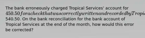 The bank erroneously charged Tropical Services' account for 450.50 for a check that was correctly written and recorded by Tropical Services as540.50. On the bank reconciliation for the bank account of Tropical Services at the end of the month, how would this error be corrected?